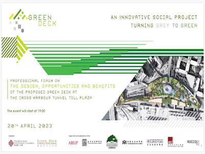 Forum Date: 20th April, 2023<br/>Organiser: Hong Kong Polytechnic University, Green Deck Project Management Office<br/>Supported by: Arup, The Hong Kong Institute of Architects, The Hong Kong Institute of Landscape Architects, The Hong Kong Institute of Planners, The Hong Kong Institute of Surveyors, Hong Kong Institute of Urban Design, Rocco<br/>Venue: Arup’s Office at Festival Walk, Kowloon Tong<br/><br/>In this forum, the two speakers from the study team and PolyU will present the final project design of the proposed Green Deck, supplemented with the costs, benefits and opportunities that are potentially associated with this innovative social project.<br/>(These pages are not included from the source: 2, 3, 10, 38-60 and 62.)